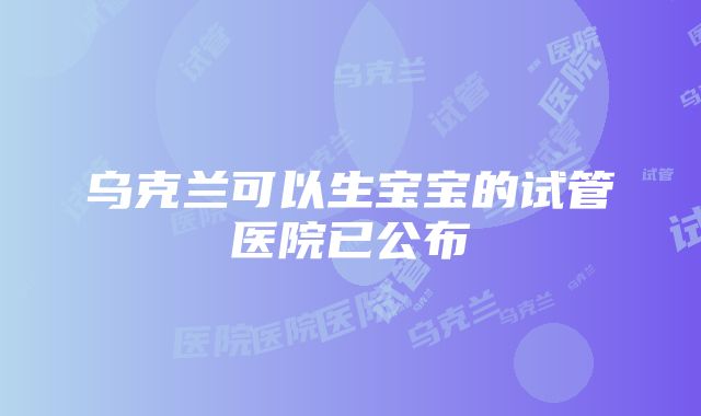 乌克兰可以生宝宝的试管医院已公布