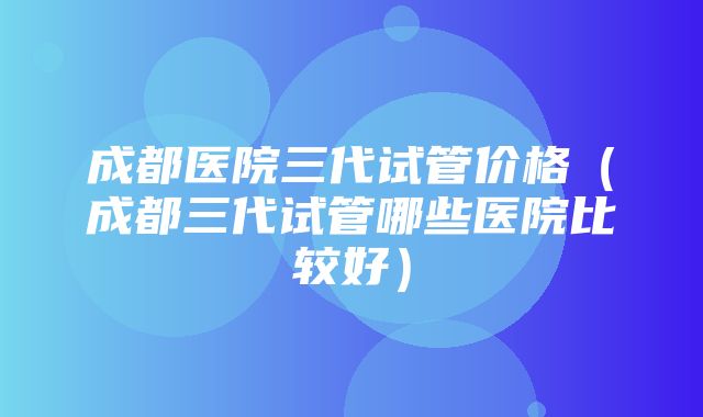 成都医院三代试管价格（成都三代试管哪些医院比较好）