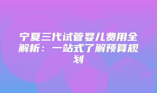 宁夏三代试管婴儿费用全解析：一站式了解预算规划