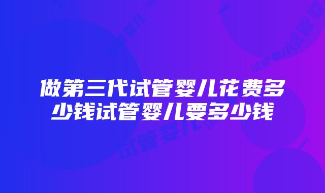 做第三代试管婴儿花费多少钱试管婴儿要多少钱