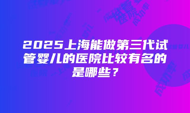 2025上海能做第三代试管婴儿的医院比较有名的是哪些？