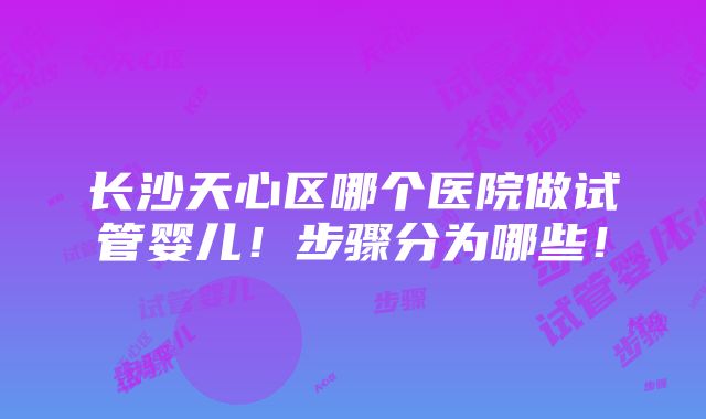 长沙天心区哪个医院做试管婴儿！步骤分为哪些！