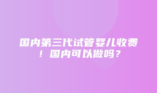 国内第三代试管婴儿收费！国内可以做吗？