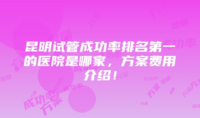 昆明试管成功率排名第一的医院是哪家，方案费用介绍！