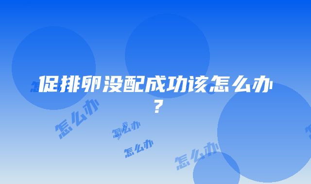 促排卵没配成功该怎么办？