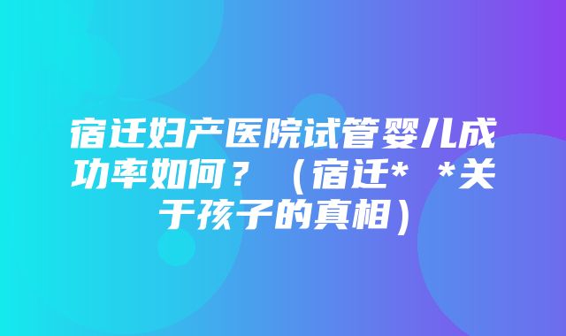 宿迁妇产医院试管婴儿成功率如何？（宿迁* *关于孩子的真相）