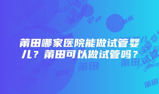 莆田哪家医院能做试管婴儿？莆田可以做试管吗？