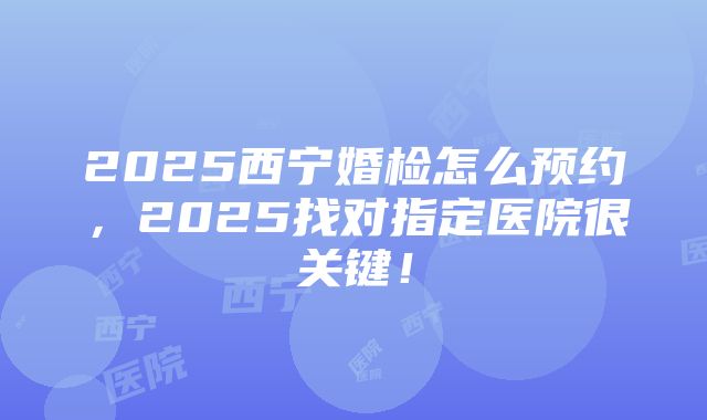 2025西宁婚检怎么预约，2025找对指定医院很关键！