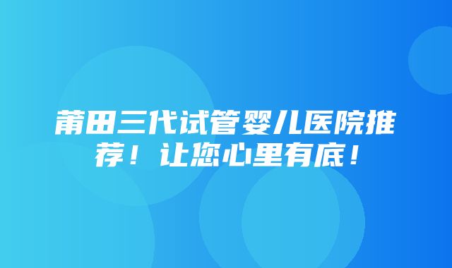 莆田三代试管婴儿医院推荐！让您心里有底！