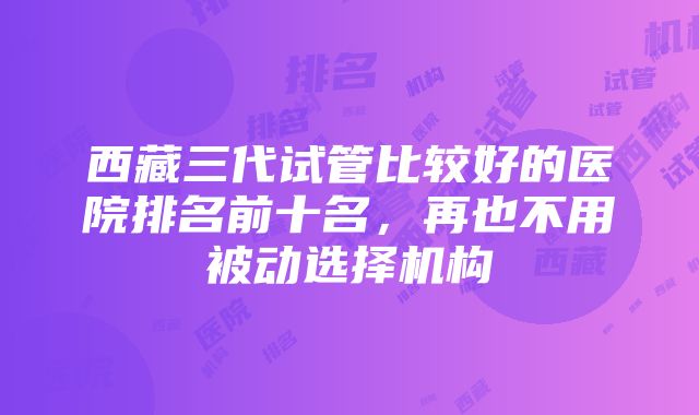 西藏三代试管比较好的医院排名前十名，再也不用被动选择机构