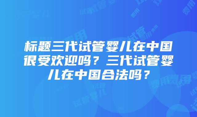 标题三代试管婴儿在中国很受欢迎吗？三代试管婴儿在中国合法吗？