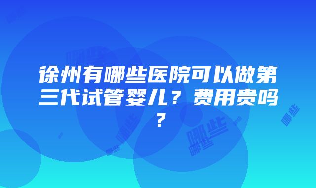 徐州有哪些医院可以做第三代试管婴儿？费用贵吗？