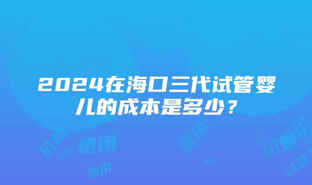 2024在海口三代试管婴儿的成本是多少？