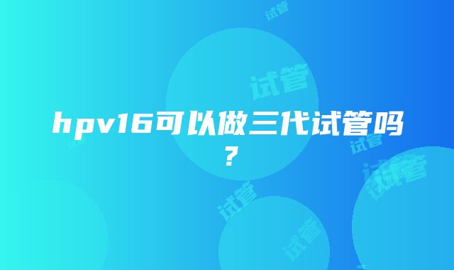 hpv16可以做三代试管吗？