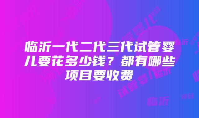 临沂一代二代三代试管婴儿要花多少钱？都有哪些项目要收费