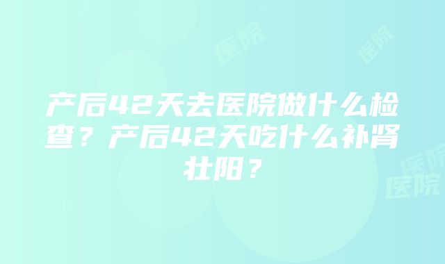 产后42天去医院做什么检查？产后42天吃什么补肾壮阳？