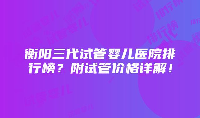 衡阳三代试管婴儿医院排行榜？附试管价格详解！