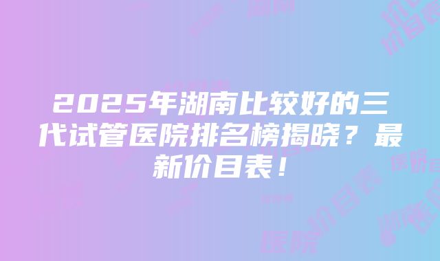 2025年湖南比较好的三代试管医院排名榜揭晓？最新价目表！