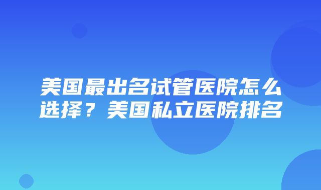 美国最出名试管医院怎么选择？美国私立医院排名