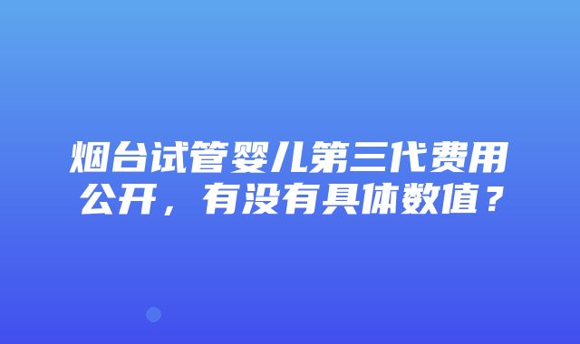 烟台试管婴儿第三代费用公开，有没有具体数值？