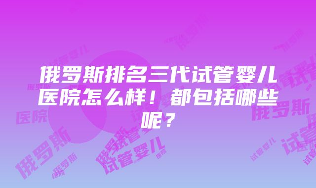 俄罗斯排名三代试管婴儿医院怎么样！都包括哪些呢？