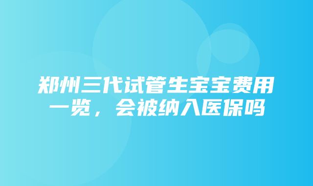 郑州三代试管生宝宝费用一览，会被纳入医保吗