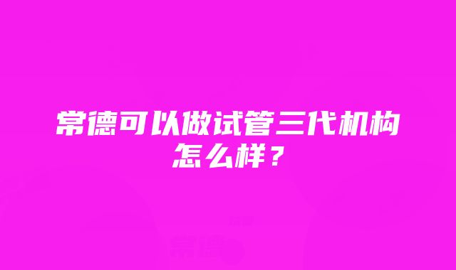 常德可以做试管三代机构怎么样？