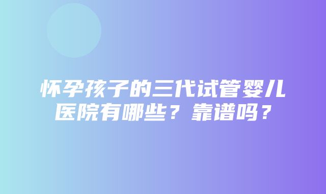 怀孕孩子的三代试管婴儿医院有哪些？靠谱吗？