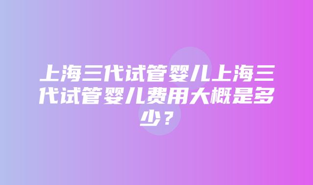 上海三代试管婴儿上海三代试管婴儿费用大概是多少？