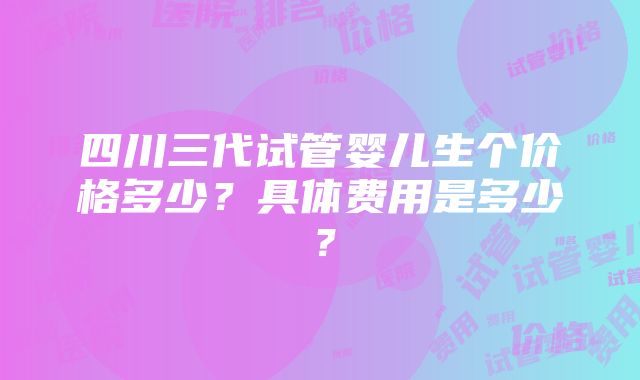 四川三代试管婴儿生个价格多少？具体费用是多少？