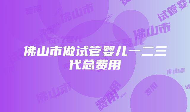 佛山市做试管婴儿一二三代总费用