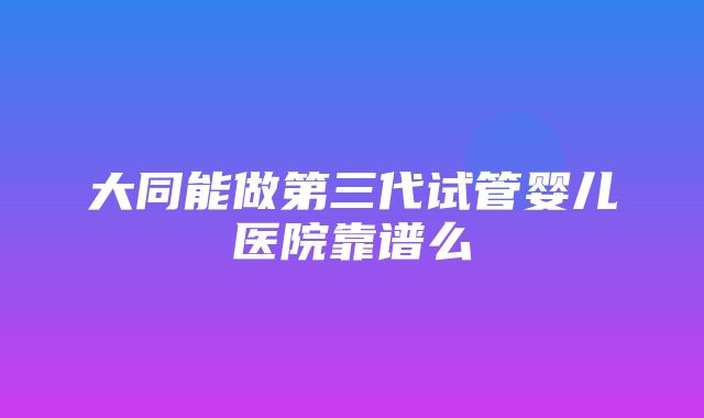 大同能做第三代试管婴儿医院靠谱么