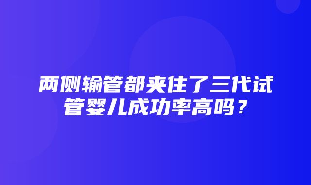 两侧输管都夹住了三代试管婴儿成功率高吗？