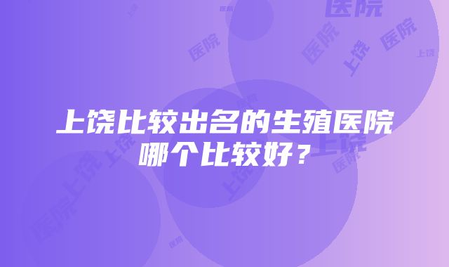 上饶比较出名的生殖医院哪个比较好？