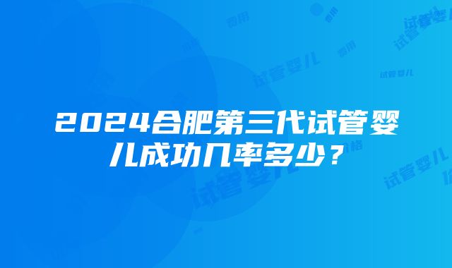 2024合肥第三代试管婴儿成功几率多少？