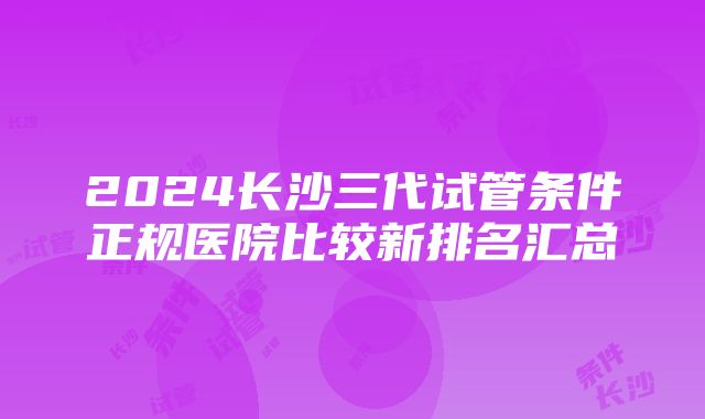 2024长沙三代试管条件正规医院比较新排名汇总