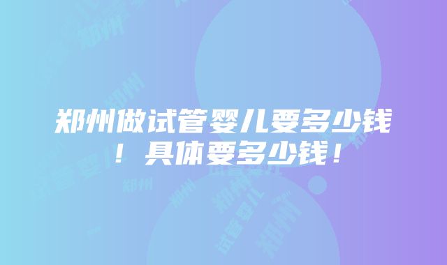 郑州做试管婴儿要多少钱！具体要多少钱！