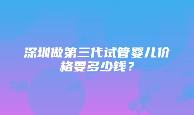 深圳做第三代试管婴儿价格要多少钱？