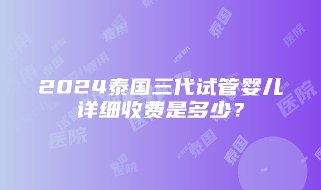 2024泰国三代试管婴儿详细收费是多少？