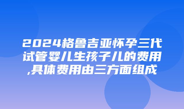 2024格鲁吉亚怀孕三代试管婴儿生孩子儿的费用,具体费用由三方面组成