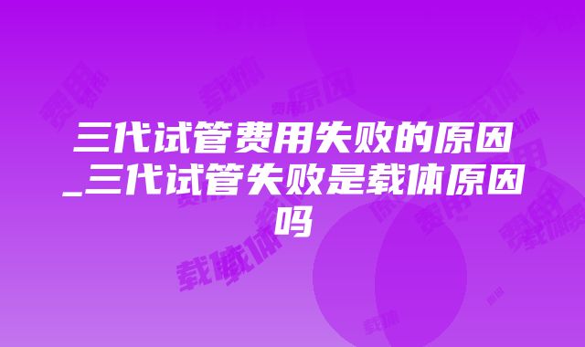 三代试管费用失败的原因_三代试管失败是载体原因吗