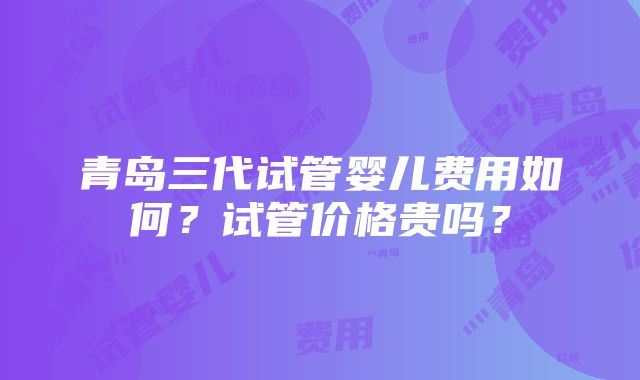 青岛三代试管婴儿费用如何？试管价格贵吗？