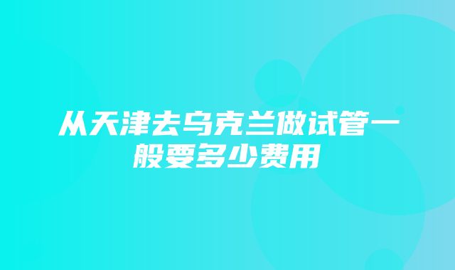 从天津去乌克兰做试管一般要多少费用