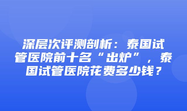 深层次评测剖析：泰国试管医院前十名“出炉”，泰国试管医院花费多少钱？