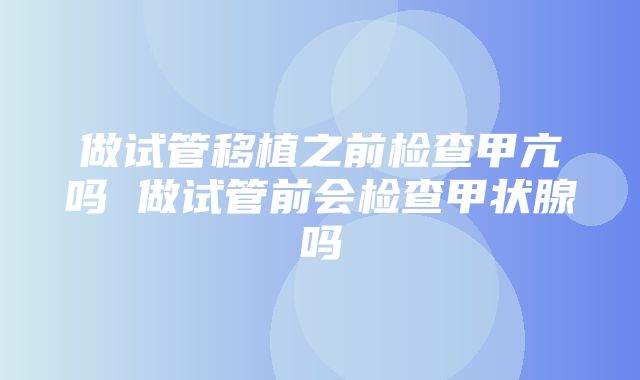 做试管移植之前检查甲亢吗 做试管前会检查甲状腺吗