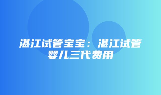 湛江试管宝宝：湛江试管婴儿三代费用