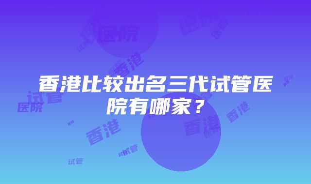 香港比较出名三代试管医院有哪家？