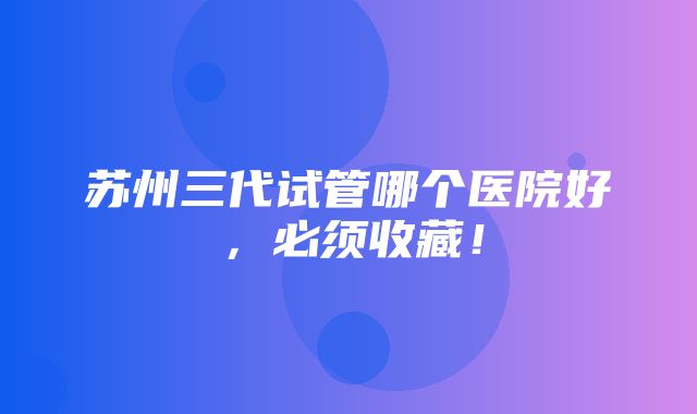 苏州三代试管哪个医院好，必须收藏！