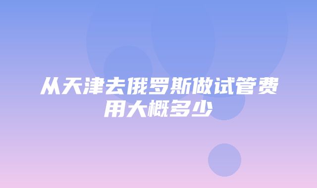 从天津去俄罗斯做试管费用大概多少