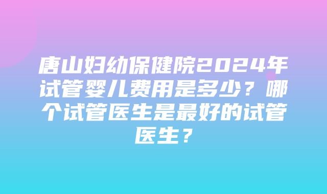 唐山妇幼保健院2024年试管婴儿费用是多少？哪个试管医生是最好的试管医生？